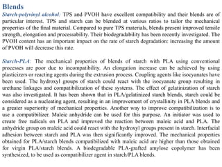 Blends
Starch-polyvinyl alcohol: TPS and PVOH have excellent compatibility and their blends are of
particular interest. TPS and starch can be blended at various ratios to tailor the mechanical
properties of the final material. Compared to pure TPS materials, blends present improved tensile
strength, elongation and processability. Their biodegradability has been recently investigated. The
PVOH content has an important impact on the rate of starch degradation: increasing the amount
of PVOH will decrease this rate.

Starch-PLA: The mechanical properties of blends of starch with PLA using conventional
processes are poor due to incompatibility. An elongation increase can be achieved by using
plasticizers or reacting agents during the extrusion process. Coupling agents like isocyanates have
been used. The hydroxyl groups of starch could react with the isocyanate group resulting in
urethane linkages and compatibilization of these systems. The effect of gelatinization of starch
was also investigated. It has been shown that in PLA/gelatinized starch blends, starch could be
considered as a nucleating agent, resulting in an improvement of crystallinity in PLA blends and
a greater superiority of mechanical properties. Another way to improve compatibilization is to
use a compatibilizer. Maleic anhydride can be used for this purpose. An initiator was used to
create free radicals on PLA and improved the reaction between maleic acid and PLA. The
anhydride group on maleic acid could react with the hydroxyl groups present in starch. Interfacial
adhesion between starch and PLA was then significantly improved. The mechanical properties
obtained for PLA/starch blends compatibilized with maleic acid are higher than those obtained
for virgin PLA/starch blends. A biodegradable PLA-grafted amylose copolymer has been
synthesized, to be used as compatibilizer agent in starch/PLA blends.
 
