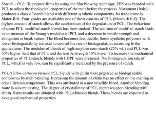 Starch – PCL: To prepare films by using the film blowing technique, TPS was blended with
PCL to adjust the rheological properties of the melt before the process. Novamont (Italy)
produces a class of starch blend with different synthetic components. Its trade name is
Mater-Bi®. Four grades are available; one of them consists of PCL (Mater-Bi® Z). The
highest amount of starch allows the acceleration of the degradation of PCL. The behaviour
of some PCL-modified starch blends has been studied. The addition of modified starch leads
to an increase of the Young’s modulus of PCL and a decrease in tensile strength and
elongation at break values. The blend becomes less ductile. Some synthetic polymers with
lower biodegradabilty are used to control the rate of biodegradation according to the
applications. The modulus of blends of high-amylose corn starch (25% wt.) and PCL was
50% higher than that of PCL and the tensile strength 15% lower. To increase the mechanical
properties of PCL/starch, blends with LDPE were prepared. The biodegradation rate of
PCL, which is very low, can be significantly increased by the presence of starch.

PCL/Chitin-chitosan blends: PCL blends with chitin were prepared as biodegradable
composites by melt blending. Increasing the amount of chitin has no effect on the melting or
crystallization temperature. This was attributed to a non miscible blend. Another blending
route is solvent casting. The degree of crystallinity of PCL decreases upon blending with
chitin. Same results are obtained with PCL/chitosan blends. These blends are expected to
have good mechanical properties
 
