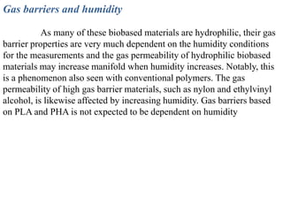 Gas barriers and humidity

           As many of these biobased materials are hydrophilic, their gas
barrier properties are very much dependent on the humidity conditions
for the measurements and the gas permeability of hydrophilic biobased
materials may increase manifold when humidity increases. Notably, this
is a phenomenon also seen with conventional polymers. The gas
permeability of high gas barrier materials, such as nylon and ethylvinyl
alcohol, is likewise affected by increasing humidity. Gas barriers based
on PLA and PHA is not expected to be dependent on humidity
 