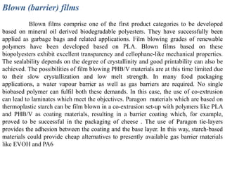 Blown (barrier) films
           Blown films comprise one of the first product categories to be developed
based on mineral oil derived biodegradable polyesters. They have successfully been
applied as garbage bags and related applications. Film blowing grades of renewable
polymers have been developed based on PLA. Blown films based on these
biopolyesters exhibit excellent transparency and cellophane-like mechanical properties.
The sealability depends on the degree of crystallinity and good printability can also be
achieved. The possibilities of film blowing PHB/V materials are at this time limited due
to their slow crystallization and low melt strength. In many food packaging
applications, a water vapour barrier as well as gas barriers are required. No single
biobased polymer can fulfil both these demands. In this case, the use of co-extrusion
can lead to laminates which meet the objectives. Paragon materials which are based on
thermoplastic starch can be film blown in a co-extrusion set-up with polymers like PLA
and PHB/V as coating materials, resulting in a barrier coating which, for example,
proved to be successful in the packaging of cheese . The use of Paragon tie-layers
provides the adhesion between the coating and the base layer. In this way, starch-based
materials could provide cheap alternatives to presently available gas barrier materials
like EVOH and PA6
 