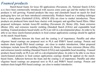 Foamed products
          Starch-based foams for loose fill applications (Novamont, (I), National Starch (USA)
a.o.) have been commercially introduced with success some years ago and the market for these
products is still growing. Foamed products like trays and clamshells based on starch for food
packaging have not yet been introduced commercially. Products based on a molding technique
from a slurry phase (Earthshell (USA), APACK (D)) are close to market introduction. These
products are produced form starch base slurries with inorganic and agrofiber based fillers. Other
proposed techniques include loose-fill molding (Novamont (I), Biotec (D)), foam extrusion
(Biotec (D)), and extrusion transfer molding (Standard Starch (USA)) and expandable bead
molding .Foamed products based totally on PLA are still in a developmental phase .In order to be
able to use these starch-foamed products in food contact applications coatings should be applied
on the starch- based foams.
            Adhesion between the foam and the coating is of importance. Paraffin and other
oligomer based coatings are proposed next to PLA and PHB/V based coatings. Protein and
medium chain length PHA based coatings are close to market introduction. Other proposed
techniques include loose-fill molding (Novamont (I), Biotec (D)), foam extrusion (Biotec (D)),
and extrusion transfer molding (Standard Starch (USA)) and expandable bead moulding . Foamed
products based totally on PLA are still in a developmental phase. In order to be able to use these
starch-foamed products in food contact applications coatings should be applied on the starch-
based foams. Adhesion between the foam and the coating is of importance. Paraffin and other
oligomer based coatings are proposed next to PLA and PHB/V based coatings. Protein and
medium chain length PHA based coatings are close to market introduction
 