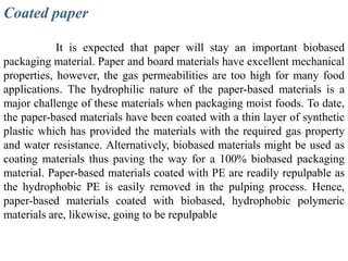 Coated paper

            It is expected that paper will stay an important biobased
packaging material. Paper and board materials have excellent mechanical
properties, however, the gas permeabilities are too high for many food
applications. The hydrophilic nature of the paper-based materials is a
major challenge of these materials when packaging moist foods. To date,
the paper-based materials have been coated with a thin layer of synthetic
plastic which has provided the materials with the required gas property
and water resistance. Alternatively, biobased materials might be used as
coating materials thus paving the way for a 100% biobased packaging
material. Paper-based materials coated with PE are readily repulpable as
the hydrophobic PE is easily removed in the pulping process. Hence,
paper-based materials coated with biobased, hydrophobic polymeric
materials are, likewise, going to be repulpable
 