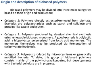 Origin and description of biobased polymers

      Biobased polymers may be divided into three main categories
  based on their origin and production:

• Category 1: Polymers directly extracted/removed from biomass.
  Examples are polysaccharides such as starch and cellulose and
  proteins like casein and gluten.

• Category 2: Polymers produced by classical chemical synthesis
  using renewable biobased monomers. A good example is polylactic
  acid, a biopolyester polymerised from lactic acid monomers. The
  monomers themselves may be produced via fermentation of
  carbohydrate feedstock.

• Category 3: Polymers produced by microorganisms or genetically
  modified bacteria. To date, this group of biobased polymers
  consists mainly of the polyhydroxyalkonoates, but developments
  with bacterial cellulose are in progress.
 
