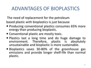 ADVANTAGES OF BIOPLASTICS
The need of replacement for the petroleum
based plastic with bioplastics is just because
 Producing conventional plastics consumes 65% more
  energy than producing bioplastic.
 Conventional plastic are mostly toxic.
 Plastics last a long time and do huge damage to
  environment. Therefore, plastic is absolutely
  unsustainable and bioplastic is more sustainable.
 Bioplastics saves 30-80% of the greenhouse gas
  emissions and provide longer shelf-life than normal
  plastic.

                                                   55
 