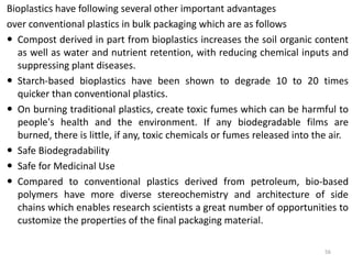 Bioplastics have following several other important advantages
over conventional plastics in bulk packaging which are as follows
 Compost derived in part from bioplastics increases the soil organic content
  as well as water and nutrient retention, with reducing chemical inputs and
  suppressing plant diseases.
 Starch-based bioplastics have been shown to degrade 10 to 20 times
  quicker than conventional plastics.
 On burning traditional plastics, create toxic fumes which can be harmful to
  people's health and the environment. If any biodegradable films are
  burned, there is little, if any, toxic chemicals or fumes released into the air.
 Safe Biodegradability
 Safe for Medicinal Use
 Compared to conventional plastics derived from petroleum, bio-based
  polymers have more diverse stereochemistry and architecture of side
  chains which enables research scientists a great number of opportunities to
  customize the properties of the final packaging material.

                                                                            56
 