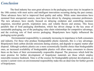 Conclusion
           The food industry has seen great advances in the packaging sector since its inception in
the 18th century with most active and intelligent innovations occurring during the past century.
These advances have led to improved food quality and safety. While some innovations have
stemmed from unexpected sources, most have been driven by changing consumer preferences.
The new advances have mostly focused on delaying oxidation and controlling moisture
migration, microbial growth, respiration rates, and volatile flavors and aromas. This focus
parallels that of food packaging distribution, which has driven change in the key areas of
sustainable packaging, use of the packaging value chain relationships for competitive advantage,
and the evolving role of food service packaging. Biopolymers have highly influenced the
packaging sector greatly.
            Environmental responsibility is constantly increasing in importance to both consumers
and industry. For those who produce biodegradable plastic materials, this is a key advantage.
Biopolymers limit carbon dioxide emissions during creation, and degrade to organic matter after
disposal. Although synthetic plastics are a more economically feasible choice than biodegradable
ones, an increased availability of biodegradable plastics will allow many consumers to choose
them on the basis of their environmentally responsible disposal. The processes which hold the
most promise for further development of biopolymer materials are those which employ
renewable resource feedstock. Time is of the essence for biodegradable polymer development, as
society’s current views on environmental responsibility make this an ideal time for further growth
of biopolymers.
 