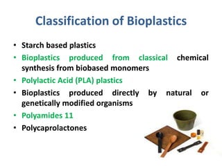 Classification of Bioplastics
• Starch based plastics
• Bioplastics produced from classical chemical
  synthesis from biobased monomers
• Polylactic Acid (PLA) plastics
• Bioplastics produced directly by natural or
  genetically modified organisms
• Polyamides 11
• Polycaprolactones


                                             8
 