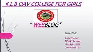 K.L.B DAV COLLEGE FOR GIRLS
“ WEBBLOG”
PREPARED BY-
Kritika Chauhan
MCA 6th Semester
Class Rollno-1331
Univ.Rollno-6510
 