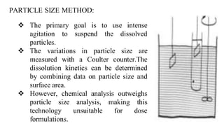 PARTICLE SIZE METHOD:
 The primary goal is to use intense
agitation to suspend the dissolved
particles.
 The variations in particle size are
measured with a Coulter counter.The
dissolution kinetics can be determined
by combining data on particle size and
surface area.
 However, chemical analysis outweighs
particle size analysis, making this
technology unsuitable for dose
formulations.
 