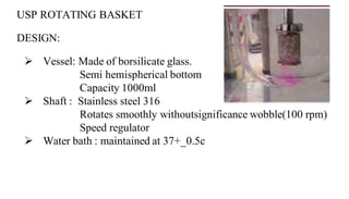 USP ROTATING BASKET
DESIGN:
 Vessel: Made of borsilicate glass.
Semi hemispherical bottom
Capacity 1000ml
 Shaft : Stainless steel 316
Rotates smoothly withoutsignificance wobble(100 rpm)
Speed regulator
 Water bath : maintained at 37+_0.5c
 