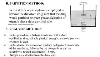 B. PARTITION METHOD:
In this device organic phase is employed to
remove the dissolved drug such that the drug
would partition between phases.Selection of
organic phase plays a critical role.
C. DIALYSIS METHOD:
 In this procedure, a dialysis membrane with a short
equilibrium time, suitable physical strength, and solid particle
retention is used.
 In this device, the dissolution medium is deposited on one side
of the membrane, followed by the dosage form, and the
assembly is rotated at a speed of 15 rpm.
 Sample are extracted from the distal end.
usually diethyl ether or dichloromethane
 