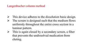 Langenbucher column method
 This device adheres to the dissolution basic design.
 The screen is designed such that the medium flows
uniformly throughout the entire cross section in a
laminar pattern.
 This is again closed by a secondary screen, a filter
that prevents the undissolved medication from
eluting.
 