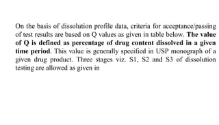 On the basis of dissolution profile data, criteria for acceptance/passing
of test results are based on Q values as given in table below. The value
of Q is defined as percentage of drug content dissolved in a given
time period. This value is generally specified in USP monograph of a
given drug product. Three stages viz. S1, S2 and S3 of dissolution
testing are allowed as given in
 