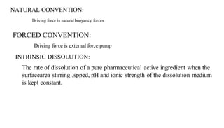 NATURAL CONVENTION:
Driving force is natural buoyancy forces
FORCED CONVENTION:
Driving force is external force pump
INTRINSIC DISSOLUTION:
The rate of dissolution of a pure pharmaceutical active ingredient when the
surfacearea stirring ,spped, pH and ionic strength of the dissolution medium
is kept constant.
 