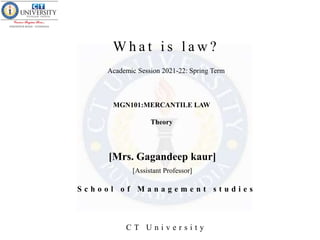 W h a t i s l a w ?
MGN101:MERCANTILE LAW
Theory
[Mrs. Gagandeep kaur]
S c h o o l o f M a n a g e m e n t s t u d i e s
C T U n i v e r s i t y
[Assistant Professor]
Academic Session 2021-22: Spring Term
 