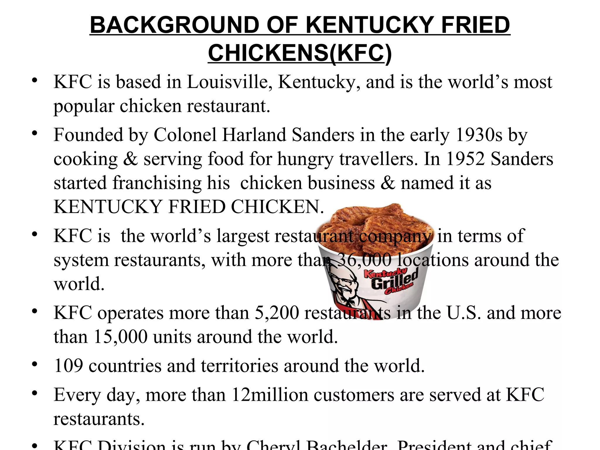 BACKGROUND OF KENTUCKY FRIED
              CHICKENS(KFC)
• KFC is based in Louisville, Kentucky, and is the world’s most
  popular chicken restaurant.
• Founded by Colonel Harland Sanders in the early 1930s by
  cooking & serving food for hungry travellers. In 1952 Sanders
  started franchising his chicken business & named it as
  KENTUCKY FRIED CHICKEN.
• KFC is the world’s largest restaurant company in terms of
  system restaurants, with more than 36,000 locations around the
  world.
• KFC operates more than 5,200 restaurants in the U.S. and more
  than 15,000 units around the world.
• 109 countries and territories around the world.
• Every day, more than 12million customers are served at KFC
  restaurants.
 