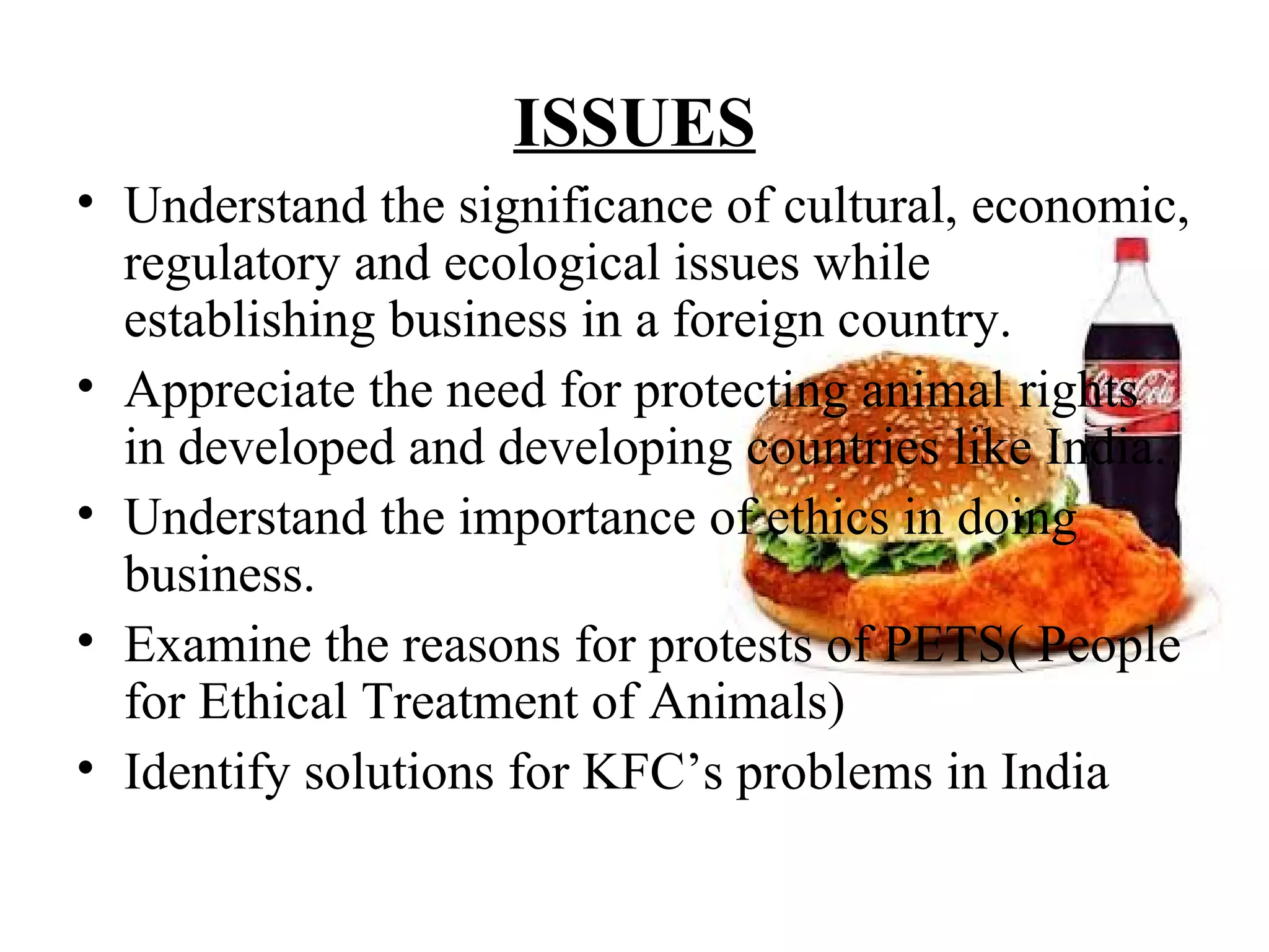 ISSUES
• Understand the significance of cultural, economic,
  regulatory and ecological issues while
  establishing business in a foreign country.
• Appreciate the need for protecting animal rights
  in developed and developing countries like India.
• Understand the importance of ethics in doing
  business.
• Examine the reasons for protests of PETS( People
  for Ethical Treatment of Animals)
• Identify solutions for KFC’s problems in India
 