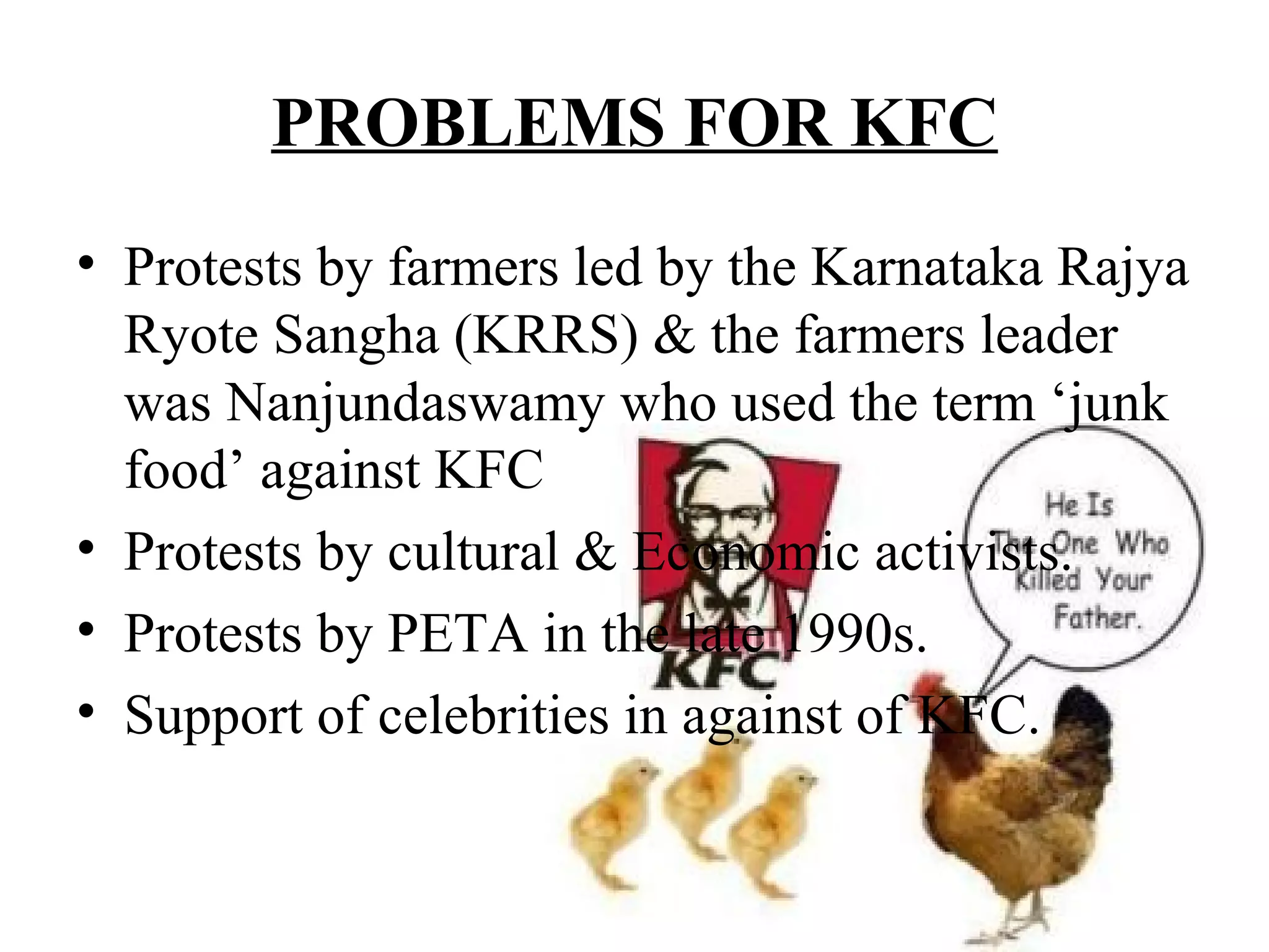 PROBLEMS FOR KFC
• Protests by farmers led by the Karnataka Rajya
  Ryote Sangha (KRRS) & the farmers leader
  was Nanjundaswamy who used the term ‘junk
  food’ against KFC
• Protests by cultural & Economic activists.
• Protests by PETA in the late 1990s.
• Support of celebrities in against of KFC.
 