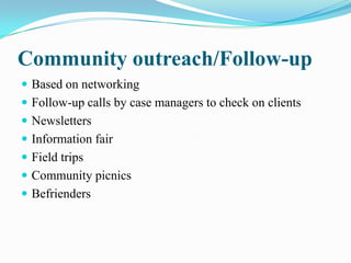 Community outreach/Follow-up
 Based on networking
 Follow-up calls by case managers to check on clients
 Newsletters
 Information fair
 Field trips
 Community picnics
 Befrienders
 