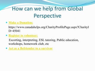 How can we help from Global
Perspective
 Make a Donation:
https://www.canadahelps.org/CharityProfilePage.aspx?CharityI
D=45041
 Register to volunteer:
Escorting, interpreting, ESL tutoring, Public education,
workshops, homework club, etc
 Act as a Befriender to a survivor
 