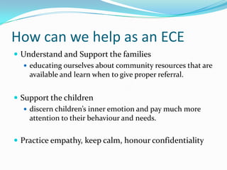 How can we help as an ECE
 Understand and Support the families
 educating ourselves about community resources that are
available and learn when to give proper referral.
 Support the children
 discern children’s inner emotion and pay much more
attention to their behaviour and needs.
 Practice empathy, keep calm, honour confidentiality
 