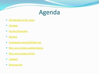 Agenda
 Introduction of the center
 Mandate
 Services/Programs
 Barriers
 Community outreach/Follow-up
 How can we help as global citizens
 How can we help as ECEs
 Animoto
 Reference list
 