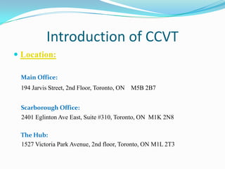 Introduction of CCVT
 Location:
Main Office:
194 Jarvis Street, 2nd Floor, Toronto, ON M5B 2B7
Scarborough Office:
2401 Eglinton Ave East, Suite #310, Toronto, ON M1K 2N8
The Hub:
1527 Victoria Park Avenue, 2nd floor, Toronto, ON M1L 2T3
 