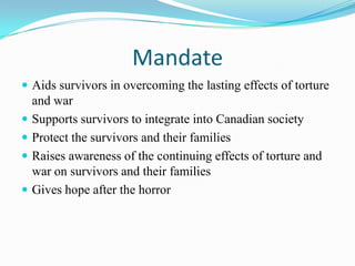 Mandate
 Aids survivors in overcoming the lasting effects of torture
and war
 Supports survivors to integrate into Canadian society
 Protect the survivors and their families
 Raises awareness of the continuing effects of torture and
war on survivors and their families
 Gives hope after the horror
 