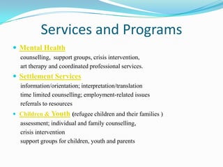 Services and Programs
 Mental Health
counselling, support groups, crisis intervention,
art therapy and coordinated professional services.
 Settlement Services
information/orientation; interpretation/translation
time limited counselling; employment-related issues
referrals to resources
 Children & Youth (refugee children and their families )
assessment; individual and family counselling,
crisis intervention
support groups for children, youth and parents
 