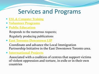 Services and Programs
 ESL & Computer Training
 Volunteer Programs
 Public Education
Responds to the numerous requests;
Regularly producing publications
 East Toronto Downtown LIP
Coordinate and advance the Local Immigration
Partnership Initiative in the East Downtown Toronto area.
 International Projects
Associated with a coalition of centres that support victims
of violent oppression and torture, in exile or in their own
countries
 