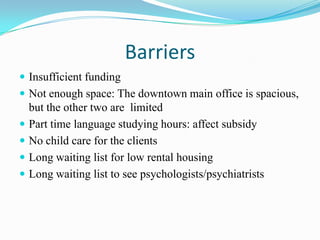 Barriers
 Insufficient funding
 Not enough space: The downtown main office is spacious,
but the other two are limited
 Part time language studying hours: affect subsidy
 No child care for the clients
 Long waiting list for low rental housing
 Long waiting list to see psychologists/psychiatrists
 