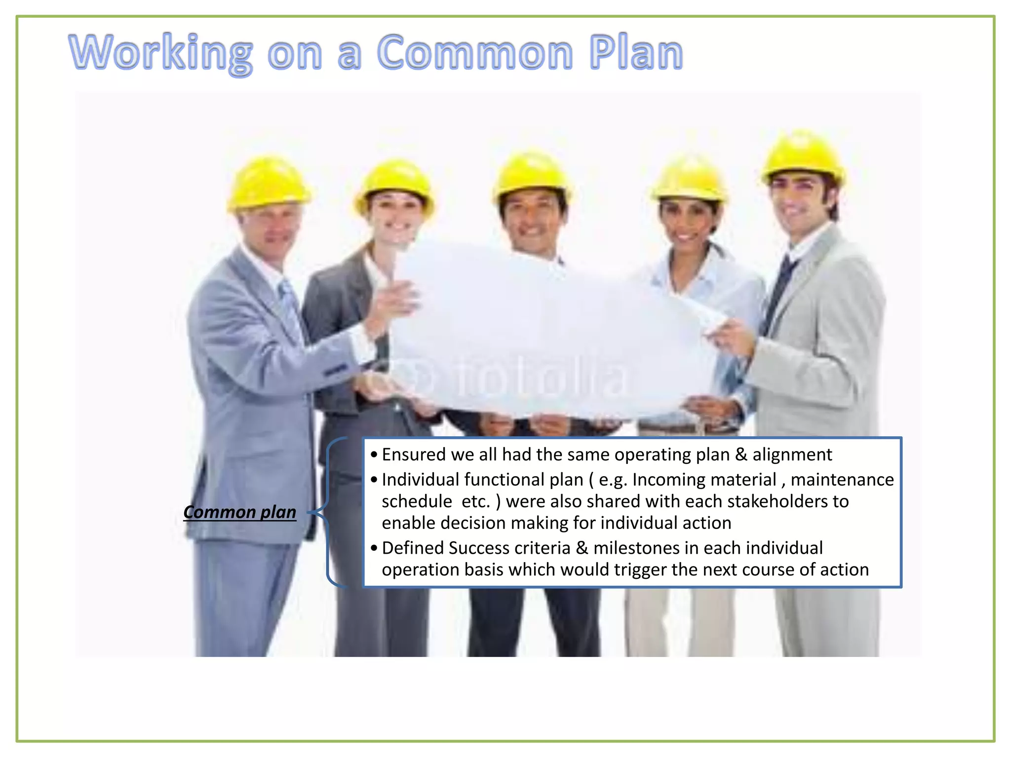 Common plan
•Ensured we all had the same operating plan & alignment
•Individual functional plan ( e.g. Incoming material , maintenance
schedule etc. ) were also shared with each stakeholders to
enable decision making for individual action
•Defined Success criteria & milestones in each individual
operation basis which would trigger the next course of action
 