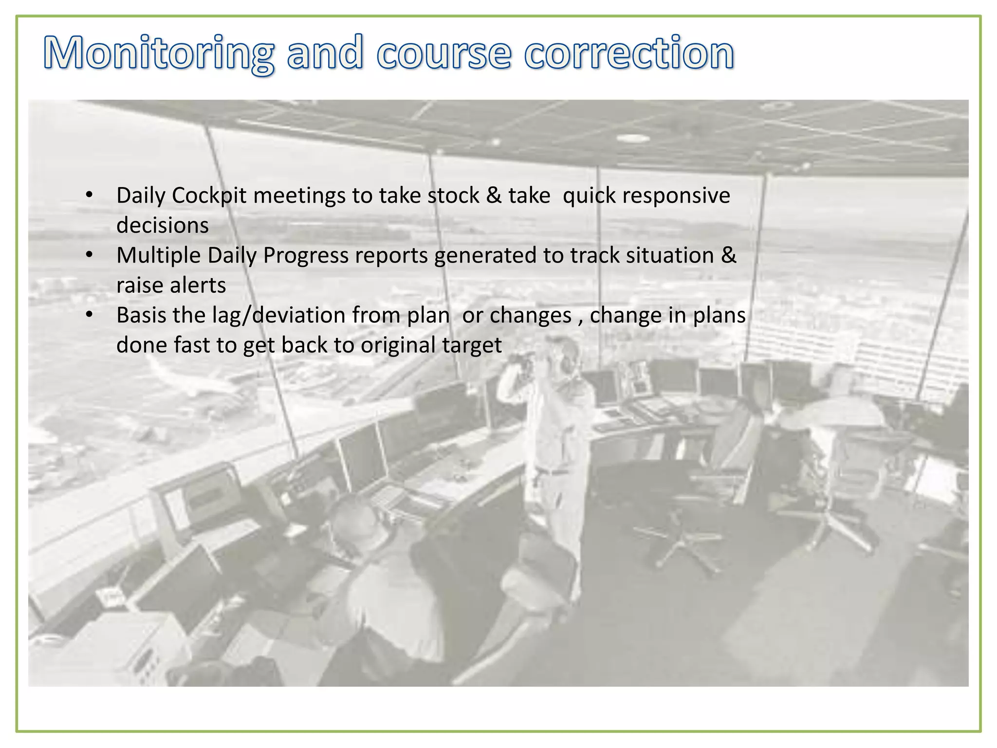 • Daily Cockpit meetings to take stock & take quick responsive
decisions
• Multiple Daily Progress reports generated to track situation &
raise alerts
• Basis the lag/deviation from plan or changes , change in plans
done fast to get back to original target
 