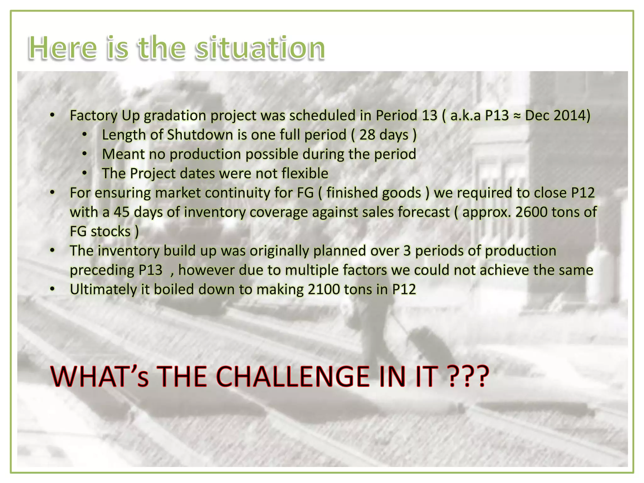 • Factory Up gradation project was scheduled in Period 13 ( a.k.a P13 ≈ Dec 2014)
• Length of Shutdown is one full period ( 28 days )
• Meant no production possible during the period
• The Project dates were not flexible
• For ensuring market continuity for FG ( finished goods ) we required to close P12
with a 45 days of inventory coverage against sales forecast ( approx. 2600 tons of
FG stocks )
• The inventory build up was originally planned over 3 periods of production
preceding P13 , however due to multiple factors we could not achieve the same
• Ultimately it boiled down to making 2100 tons in P12
 