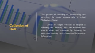 • The process of counting or enumerating and
recording the same systematically is called
“Collection of data”.
• Census or Sample technique is adopted in
collecting the “Primary” data. The Collected raw
data is edited and scrutinized by detecting the
errors and omitting the irrelevant and inconsistent
information.
 