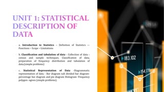 ▪ a. Introduction to Statistics – Definition of Statistics –-
Functions – Scope – Limitations
▪ b. Classification and tabulation of data - Collection of data -
census and sample techniques. Classification of data,
preparation of frequency distribution and tabulation of
data.(simple problems)
▪ c. Statistical Representation of Data -Diagrammatic
representation of data - Bar diagram sub divided bar diagram-
percentage bar diagram and pie diagram Histogram- Frequency
polygon- ogives (simple problems).
 