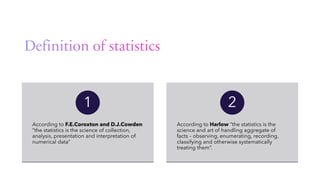 According to F.E.Coroxton and D.J.Cowden
“the statistics is the science of collection,
analysis, presentation and interpretation of
numerical data”
1
According to Harlow “the statistics is the
science and art of handling aggregate of
facts – observing, enumerating, recording,
classifying and otherwise systematically
treating them”.
2
 