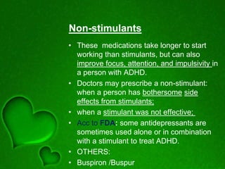 Non-stimulants
• These medications take longer to start
working than stimulants, but can also
improve focus, attention, and impulsivity in
a person with ADHD.
• Doctors may prescribe a non-stimulant:
when a person has bothersome side
effects from stimulants;
• when a stimulant was not effective;
• Acc to FDA: some antidepressants are
sometimes used alone or in combination
with a stimulant to treat ADHD.
• OTHERS:
• Buspiron /Buspur
 