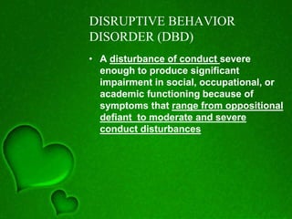 DISRUPTIVE BEHAVIOR
DISORDER (DBD)
• A disturbance of conduct severe
enough to produce significant
impairment in social, occupational, or
academic functioning because of
symptoms that range from oppositional
defiant to moderate and severe
conduct disturbances
 
