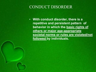 CONDUCT DISORDER
• With conduct disorder, there is a
repetitive and persistent pattern of
behavior in which the basic rights of
others or major age-appropriate
societal norms or rules are violated/not
followed by individuals.
 