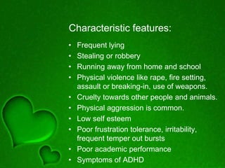 Characteristic features:
• Frequent lying
• Stealing or robbery
• Running away from home and school
• Physical violence like rape, fire setting,
assault or breaking-in, use of weapons.
• Cruelty towards other people and animals.
• Physical aggression is common.
• Low self esteem
• Poor frustration tolerance, irritability,
frequent temper out bursts
• Poor academic performance
• Symptoms of ADHD
 