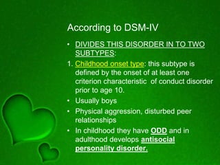 According to DSM-IV
• DIVIDES THIS DISORDER IN TO TWO
SUBTYPES:
1. Childhood onset type: this subtype is
defined by the onset of at least one
criterion characteristic of conduct disorder
prior to age 10.
• Usually boys
• Physical aggression, disturbed peer
relationships
• In childhood they have ODD and in
adulthood develops antisocial
personality disorder.
 