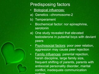 Predisposing factors
• Biological influences:
a) Genetics –chromosome-2
b) Temperament
• Biochemical factor: nor epinephrine,
serotonin
a) One study revealed that elevated
testosterone in pubertal boys with deviant
peers
• Psychosocial factors: poor peer relation,
aggression may cause peer rejection
• Family influences: parental rejection,
harsh discipline, large family size,
frequent shifting of parents, parents with
antisocial personality disorder, marital
conflict, inadequate communication
 