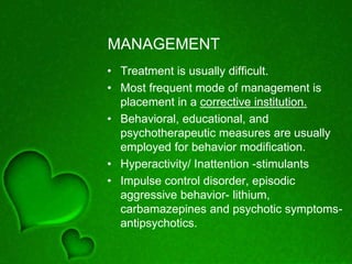 MANAGEMENT
• Treatment is usually difficult.
• Most frequent mode of management is
placement in a corrective institution.
• Behavioral, educational, and
psychotherapeutic measures are usually
employed for behavior modification.
• Hyperactivity/ Inattention -stimulants
• Impulse control disorder, episodic
aggressive behavior- lithium,
carbamazepines and psychotic symptoms-
antipsychotics.
 