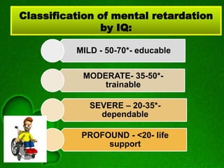 Classification of mental retardation
by IQ:
MILD - 50-70*- educable
MODERATE- 35-50*-
trainable
SEVERE – 20-35*-
dependable
PROFOUND - <20- life
support
 