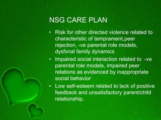 NSG CARE PLAN
• Risk for other directed violence related to
characteristic of temprament,peer
rejection, -ve parental role models,
dysfxnal family dynamics
• Impaired social interaction related to -ve
parental role models, impaired peer
relations as evidenced by inappropriate
social behavior
• Low self-esteem related to lack of positive
feedback and unsatisfactory parent/child
relationship.
 