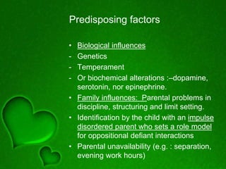 Predisposing factors
• Biological influences
- Genetics
- Temperament
- Or biochemical alterations :–dopamine,
serotonin, nor epinephrine.
• Family influences: Parental problems in
discipline, structuring and limit setting.
• Identification by the child with an impulse
disordered parent who sets a role model
for oppositional defiant interactions
• Parental unavailability (e.g. : separation,
evening work hours)
 