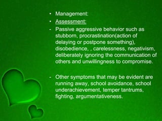 • Management:
• Assessment:
- Passive aggressive behavior such as
stubborn, procrastination(action of
delaying or postpone something),
disobedience, , carelessness, negativism,
deliberately ignoring the communication of
others and unwillingness to compromise.
- Other symptoms that may be evident are
running away, school avoidance, school
underachievement, temper tantrums,
fighting, argumentativeness.
 