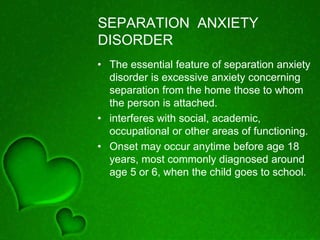 SEPARATION ANXIETY
DISORDER
• The essential feature of separation anxiety
disorder is excessive anxiety concerning
separation from the home those to whom
the person is attached.
• interferes with social, academic,
occupational or other areas of functioning.
• Onset may occur anytime before age 18
years, most commonly diagnosed around
age 5 or 6, when the child goes to school.
 