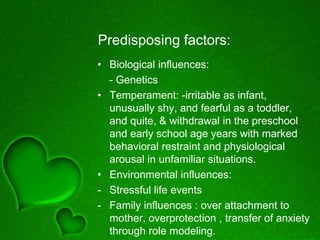 Predisposing factors:
• Biological influences:
- Genetics
• Temperament: -irritable as infant,
unusually shy, and fearful as a toddler,
and quite, & withdrawal in the preschool
and early school age years with marked
behavioral restraint and physiological
arousal in unfamiliar situations.
• Environmental influences:
- Stressful life events
- Family influences : over attachment to
mother, overprotection , transfer of anxiety
through role modeling.
 